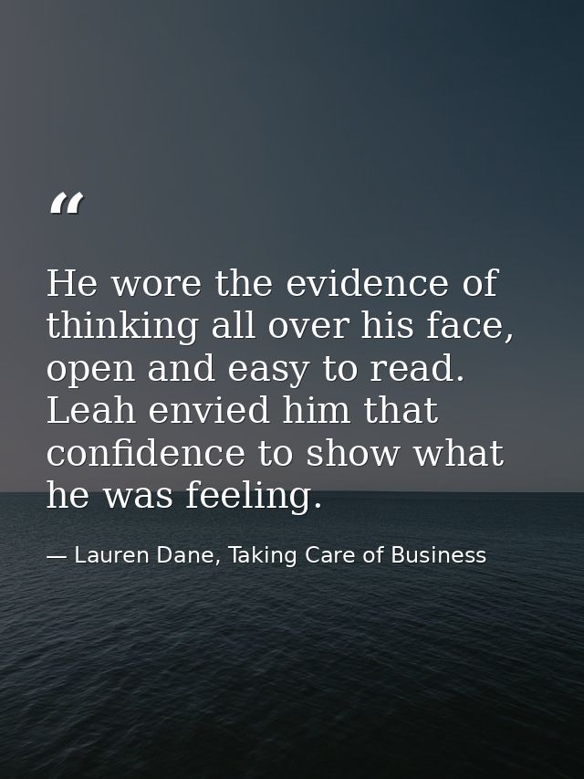 He wore the evidence of thinking all over his face, open and easy to read. Leah envied him that confidence to show what  — Lauren Dane, Taking Care of Business