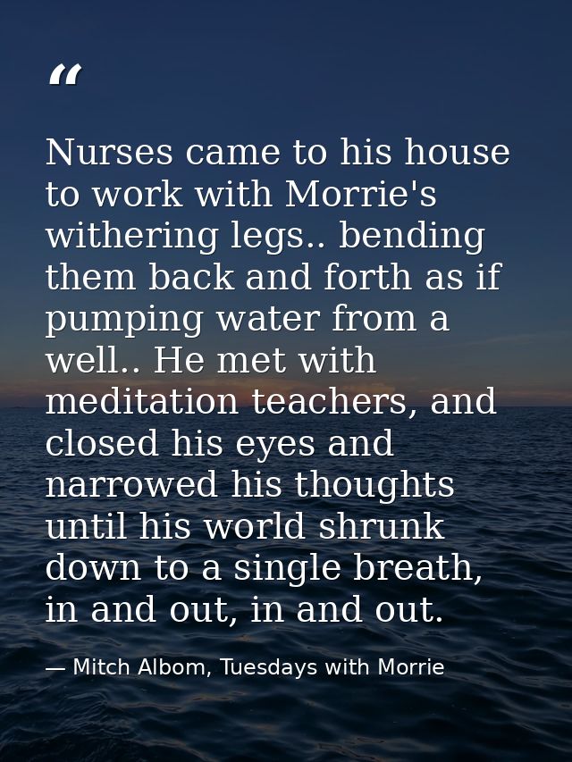 Nurses came to his house to work with Morrie's withering legs.. bending them back and forth as if pumping water from a w — Mitch Albom, Tuesdays with Morrie