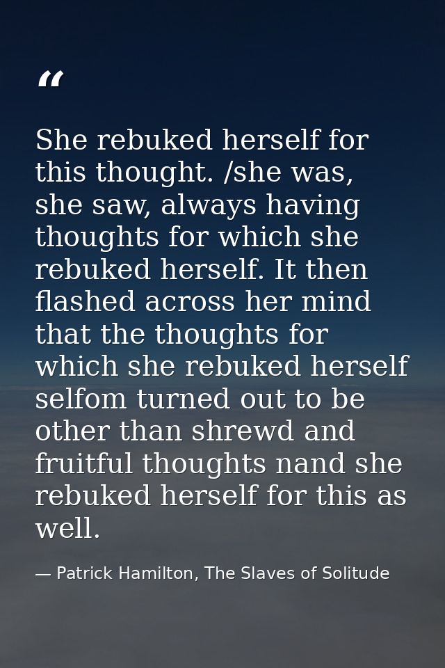 She rebuked herself for this thought. /she was, she saw, always having thoughts for which she rebuked herself. It then f — Patrick Hamilton, The Slaves of Solitude