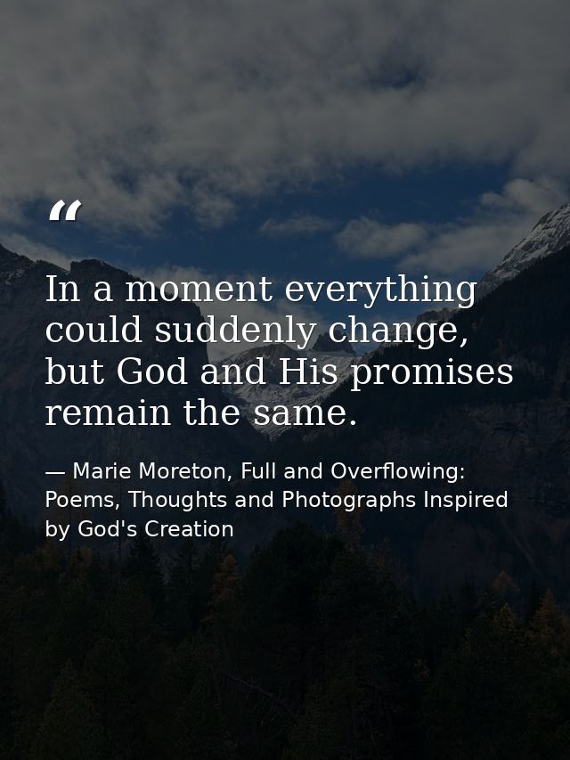 In a moment everything could suddenly change, but God and His promises remain the same. — Marie Moreton, Full and Overflowing: Poems, Thoughts and Photographs Inspired by God's Creation