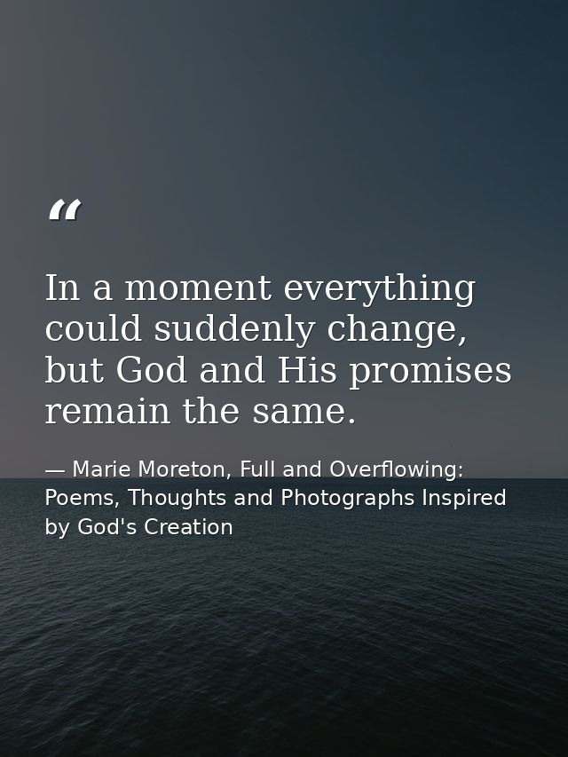 In a moment everything could suddenly change, but God and His promises remain the same. — Marie Moreton, Full and Overflowing: Poems, Thoughts and Photographs Inspired by God's Creation