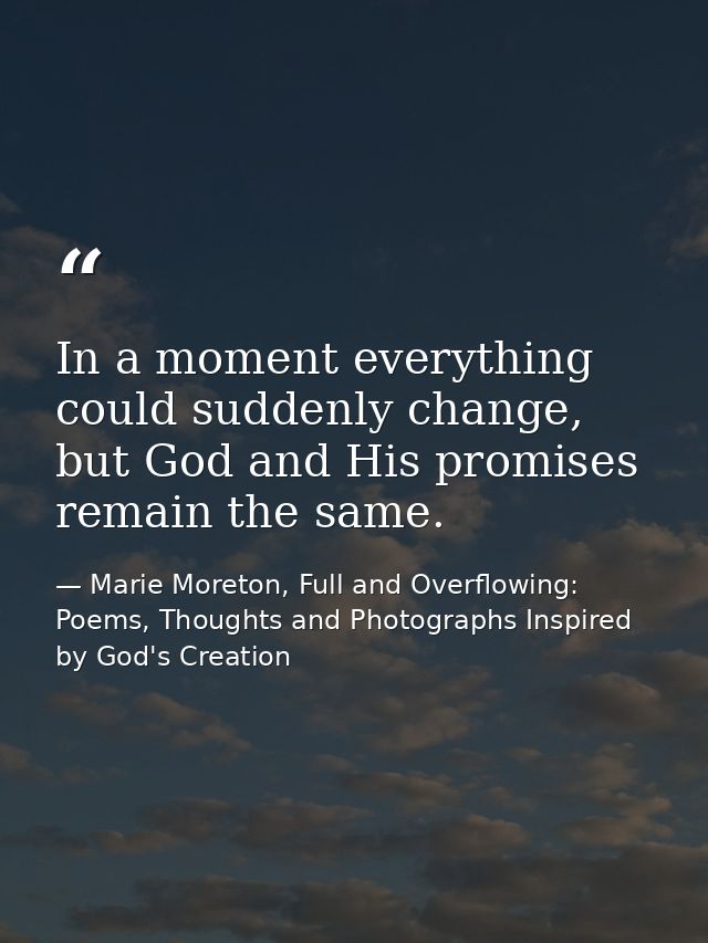 In a moment everything could suddenly change, but God and His promises remain the same. — Marie Moreton, Full and Overflowing: Poems, Thoughts and Photographs Inspired by God's Creation