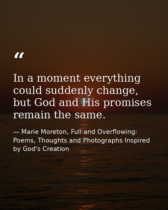 In a moment everything could suddenly change, but God and His promises remain the same. — Marie Moreton, Full and Overflowing: Poems, Thoughts and Photographs Inspired by God's Creation