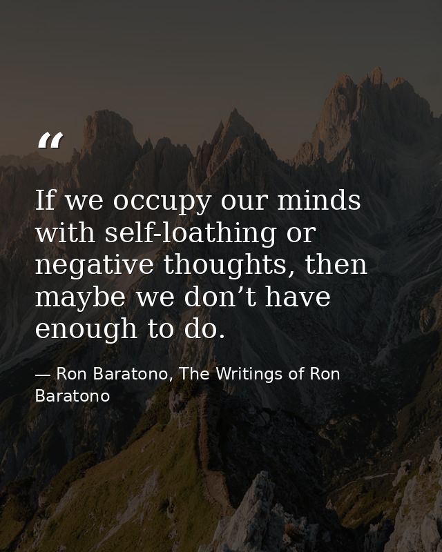 If we occupy our minds with self-loathing or negative thoughts, then maybe we don’t have enough to do. — Ron Baratono, The Writings of Ron Baratono