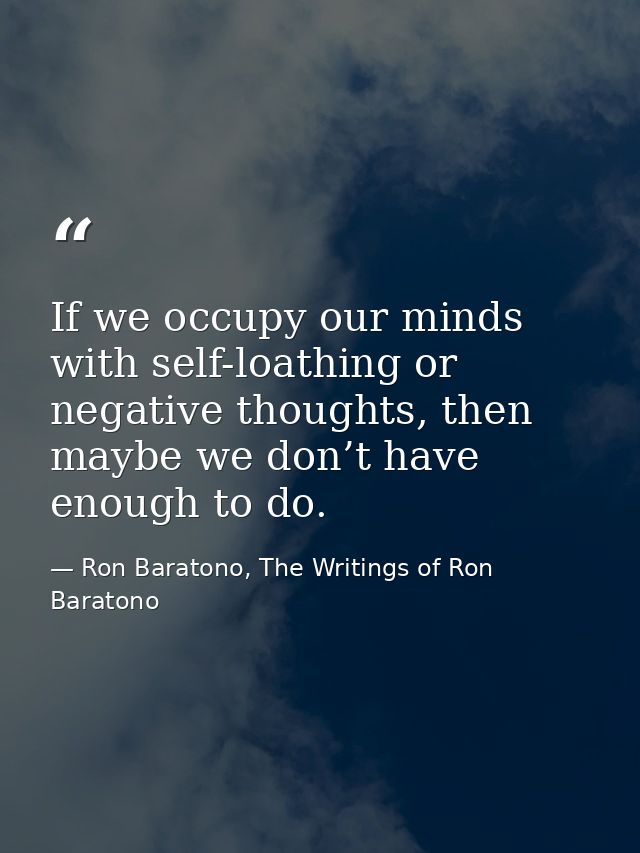 If we occupy our minds with self-loathing or negative thoughts, then maybe we don’t have enough to do. — Ron Baratono, The Writings of Ron Baratono