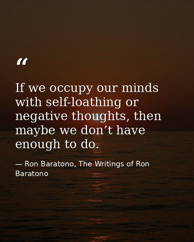 If we occupy our minds with self-loathing or negative thoughts, then maybe we don’t have enough to do. — Ron Baratono, The Writings of Ron Baratono