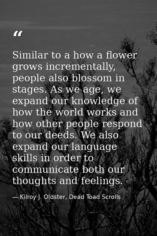 Similar to a how a flower grows incrementally, people also blossom in stages. As we age, we expand our knowledge of how  — Kilroy J. Oldster, Dead Toad Scrolls