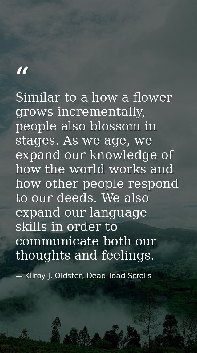 Similar to a how a flower grows incrementally, people also blossom in stages. As we age, we expand our knowledge of how  — Kilroy J. Oldster, Dead Toad Scrolls