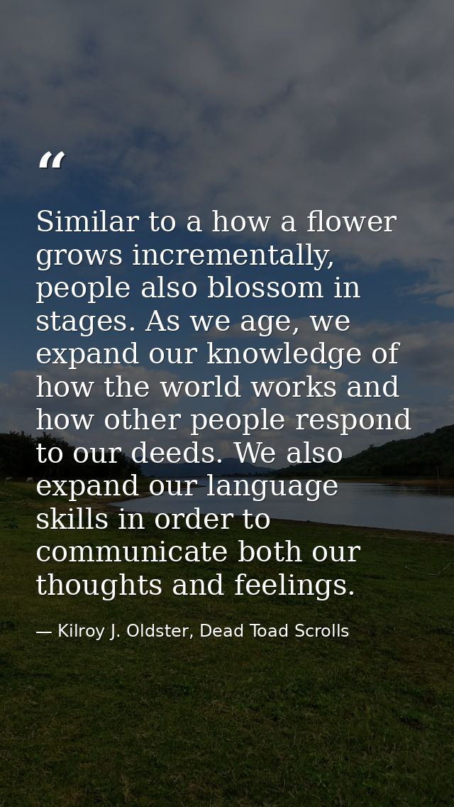 Similar to a how a flower grows incrementally, people also blossom in stages. As we age, we expand our knowledge of how  — Kilroy J. Oldster, Dead Toad Scrolls