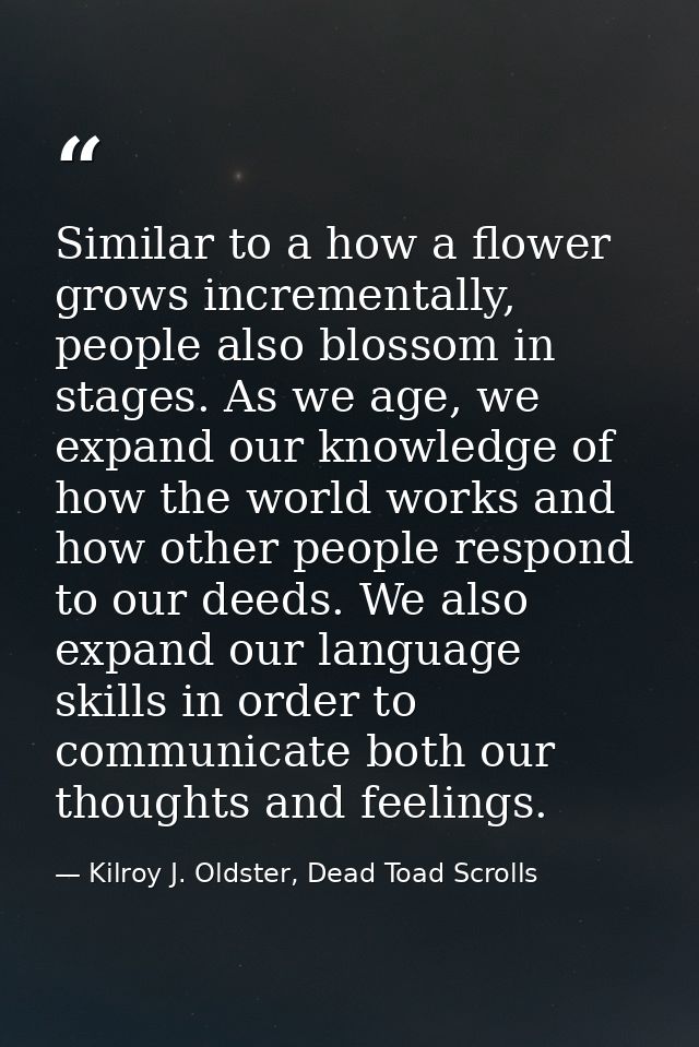 Similar to a how a flower grows incrementally, people also blossom in stages. As we age, we expand our knowledge of how  — Kilroy J. Oldster, Dead Toad Scrolls