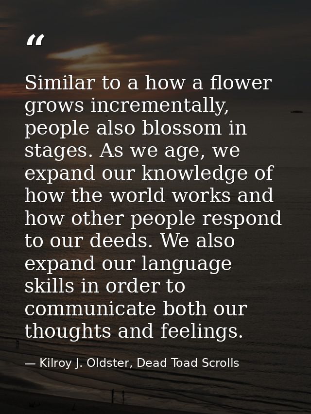 Similar to a how a flower grows incrementally, people also blossom in stages. As we age, we expand our knowledge of how  — Kilroy J. Oldster, Dead Toad Scrolls
