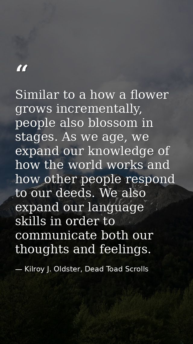 Similar to a how a flower grows incrementally, people also blossom in stages. As we age, we expand our knowledge of how  — Kilroy J. Oldster, Dead Toad Scrolls