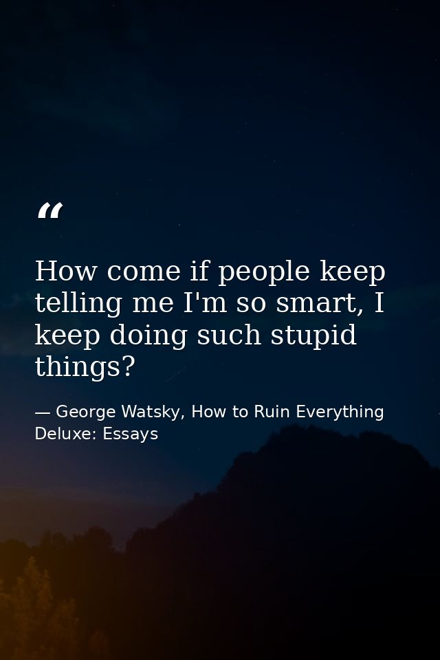 How come if people keep telling me I'm so smart, I keep doing such stupid things? — George Watsky, How to Ruin Everything Deluxe: Essays