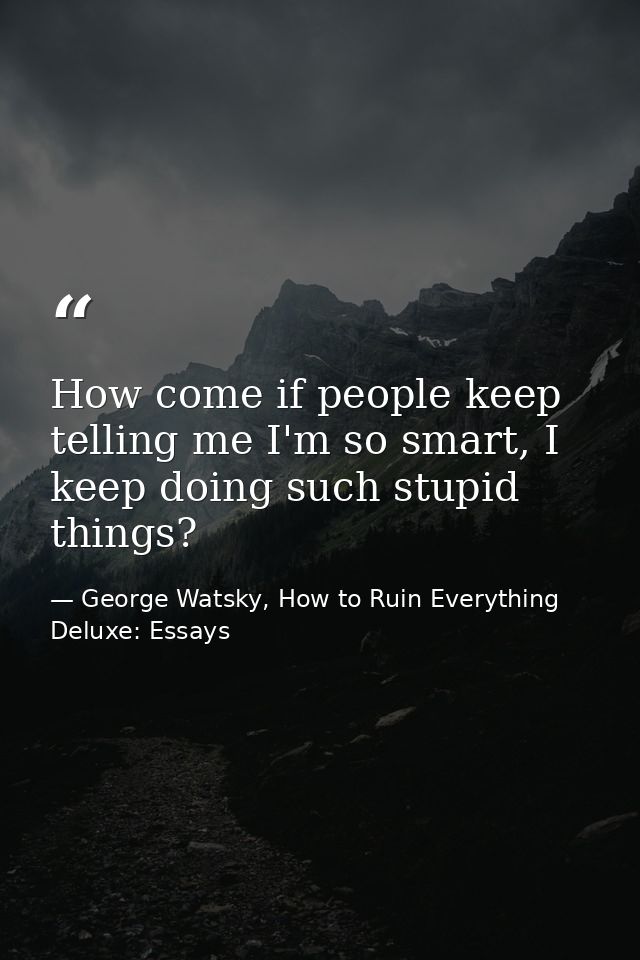 How come if people keep telling me I'm so smart, I keep doing such stupid things? — George Watsky, How to Ruin Everything Deluxe: Essays