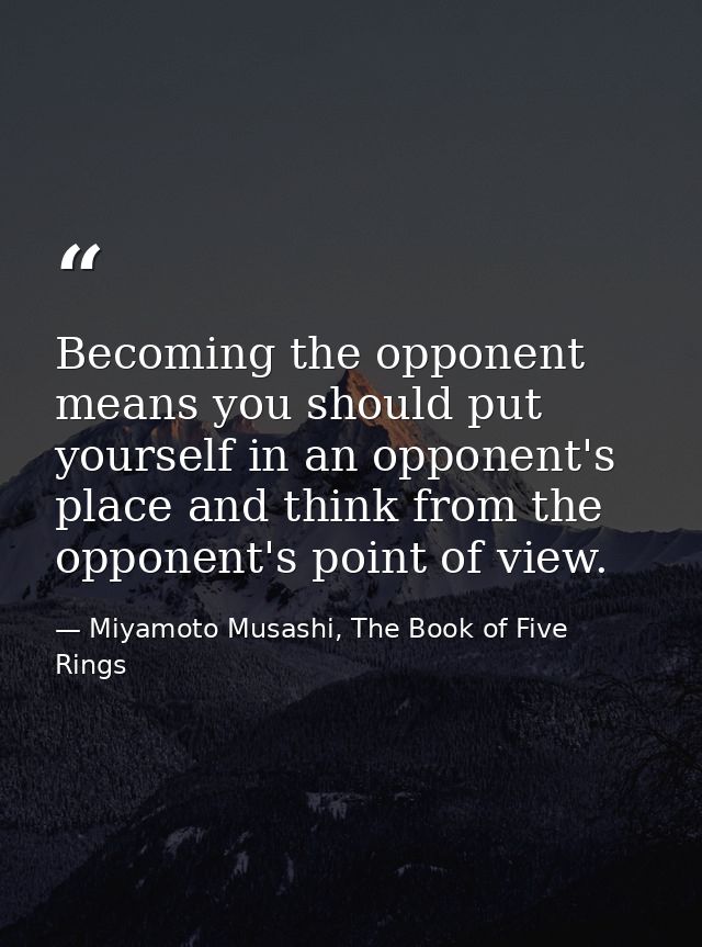 Becoming the opponent means you should put yourself in an opponent's place and think from the opponent's point of view. — Miyamoto Musashi, The Book of Five Rings