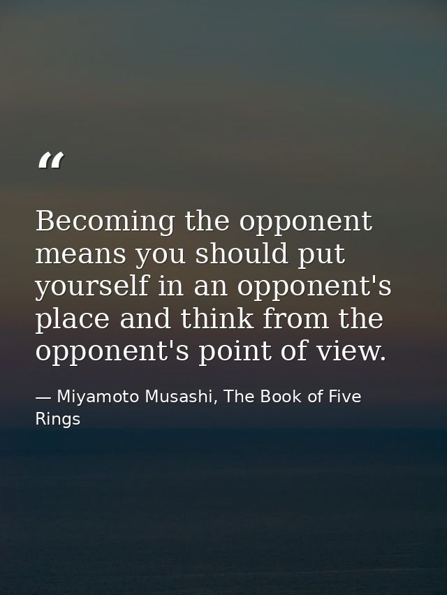 Becoming the opponent means you should put yourself in an opponent's place and think from the opponent's point of view. — Miyamoto Musashi, The Book of Five Rings