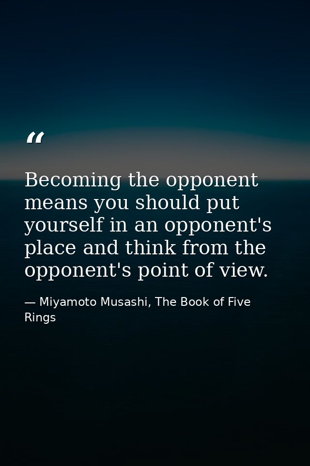 Becoming the opponent means you should put yourself in an opponent's place and think from the opponent's point of view. — Miyamoto Musashi, The Book of Five Rings