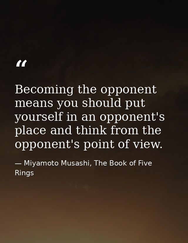 Becoming the opponent means you should put yourself in an opponent's place and think from the opponent's point of view. — Miyamoto Musashi, The Book of Five Rings