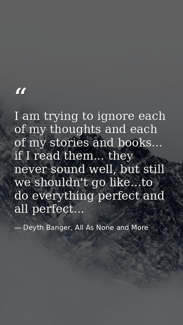 I am trying to ignore each of my thoughts and each of my stories and books... if I read them... they never sound well, b — Deyth Banger, All As None and More