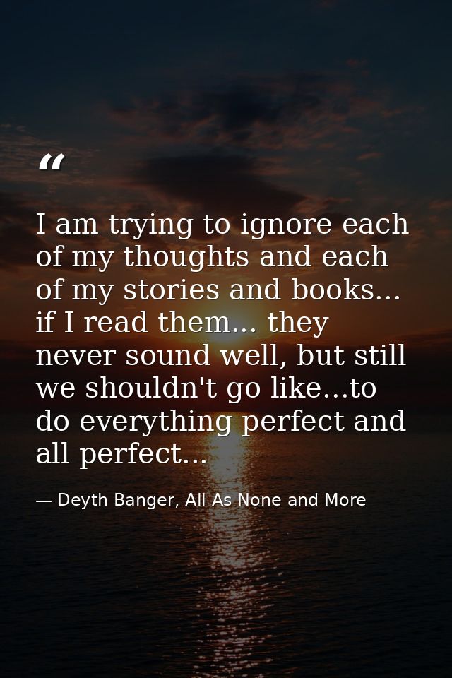 I am trying to ignore each of my thoughts and each of my stories and books... if I read them... they never sound well, b — Deyth Banger, All As None and More