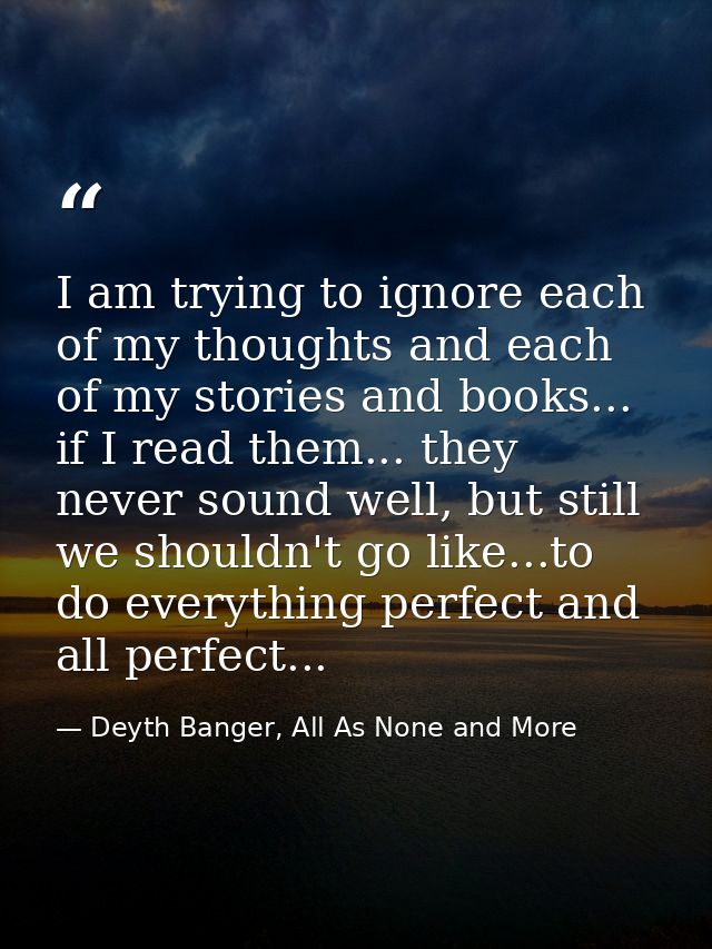 I am trying to ignore each of my thoughts and each of my stories and books... if I read them... they never sound well, b — Deyth Banger, All As None and More