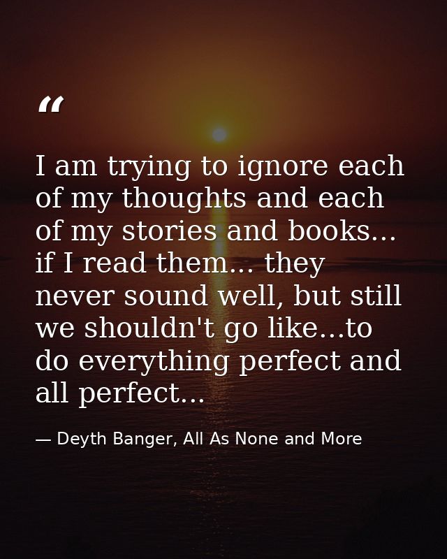 I am trying to ignore each of my thoughts and each of my stories and books... if I read them... they never sound well, b — Deyth Banger, All As None and More
