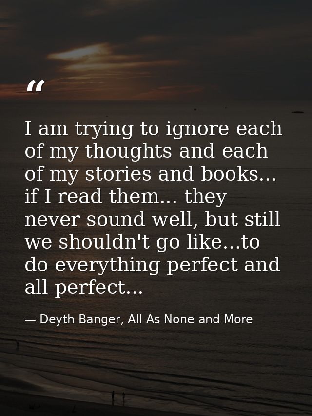I am trying to ignore each of my thoughts and each of my stories and books... if I read them... they never sound well, b — Deyth Banger, All As None and More