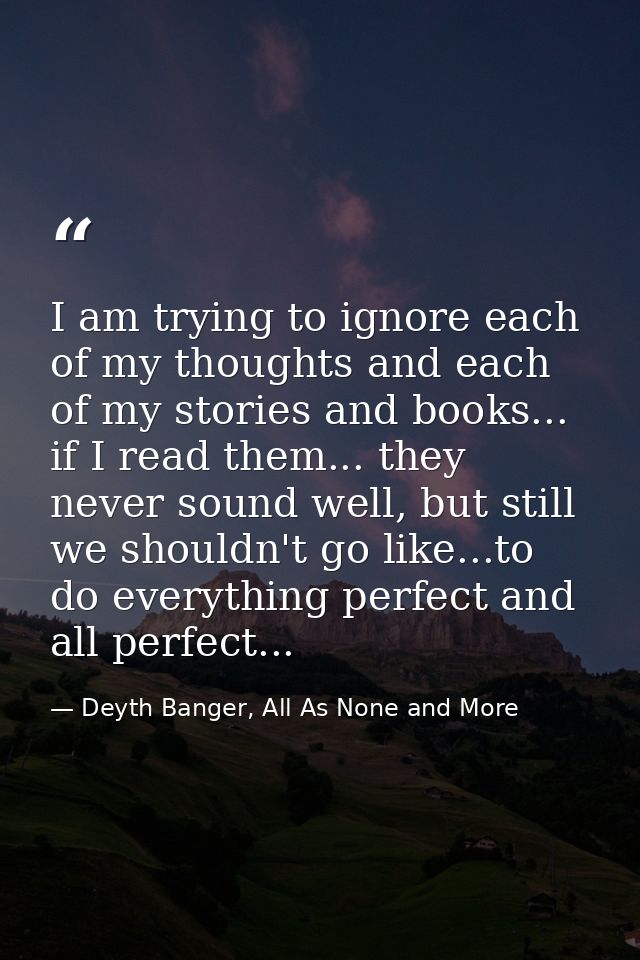 I am trying to ignore each of my thoughts and each of my stories and books... if I read them... they never sound well, b — Deyth Banger, All As None and More