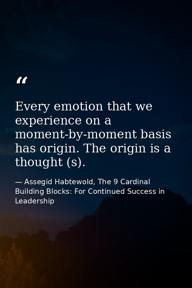 Every emotion that we experience on a moment-by-moment basis has origin. The origin is a thought (s). — Assegid Habtewold, The 9 Cardinal Building Blocks: For Continued Success in Leadership