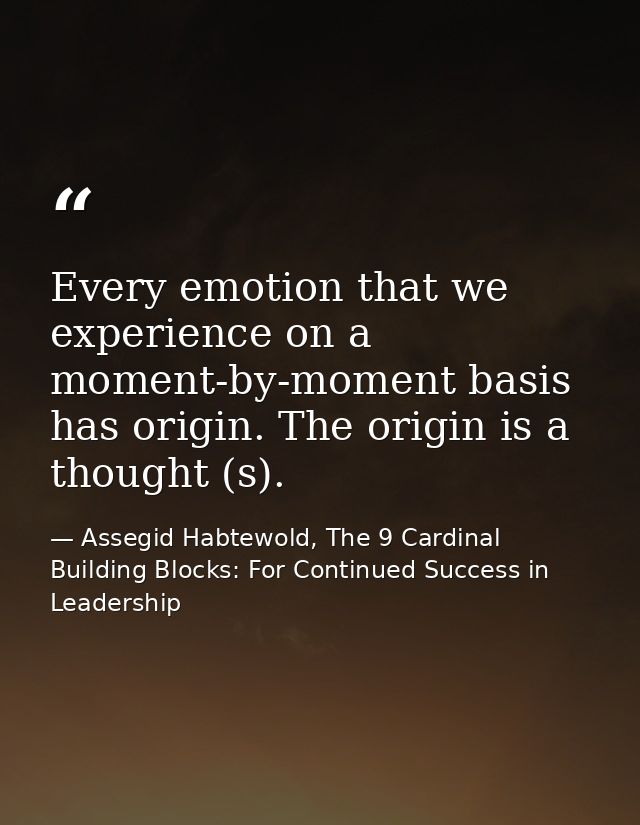 Every emotion that we experience on a moment-by-moment basis has origin. The origin is a thought (s). — Assegid Habtewold, The 9 Cardinal Building Blocks: For Continued Success in Leadership
