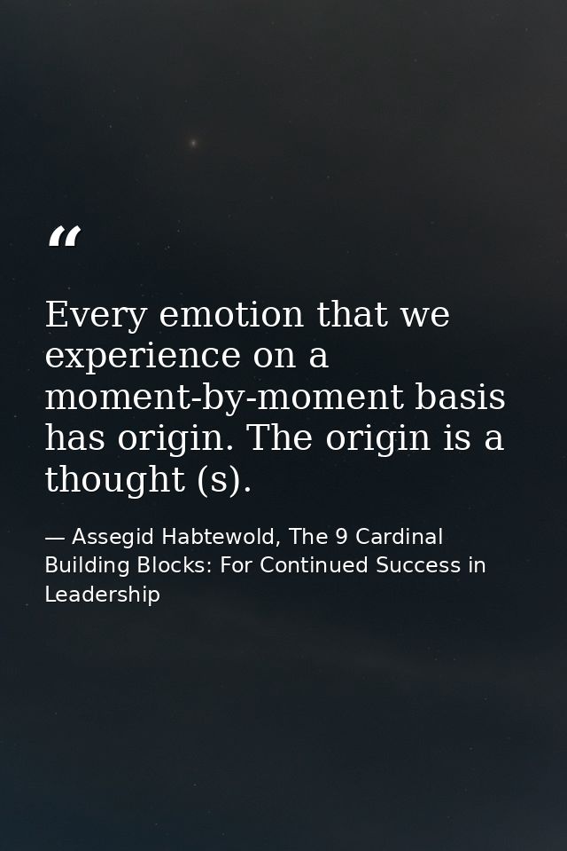 Every emotion that we experience on a moment-by-moment basis has origin. The origin is a thought (s). — Assegid Habtewold, The 9 Cardinal Building Blocks: For Continued Success in Leadership
