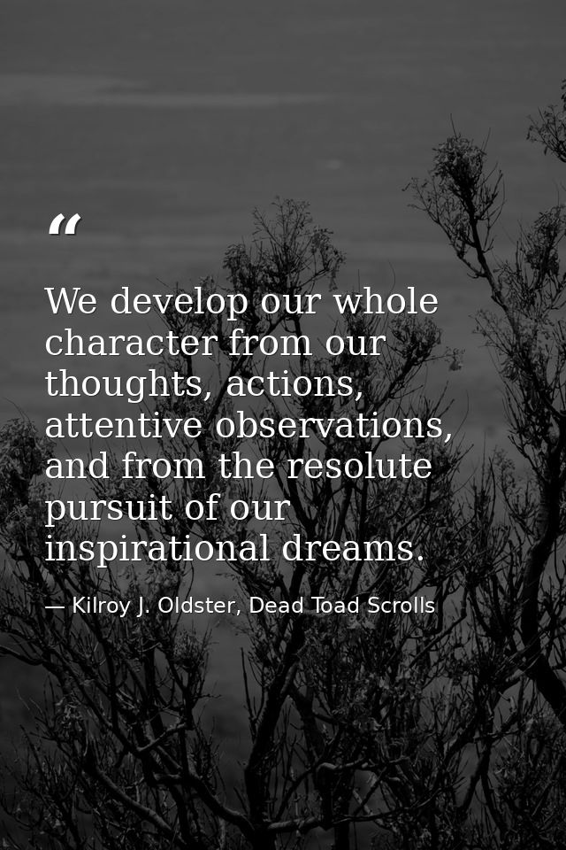 We develop our whole character from our thoughts, actions, attentive observations, and from the resolute pursuit of our  — Kilroy J. Oldster, Dead Toad Scrolls
