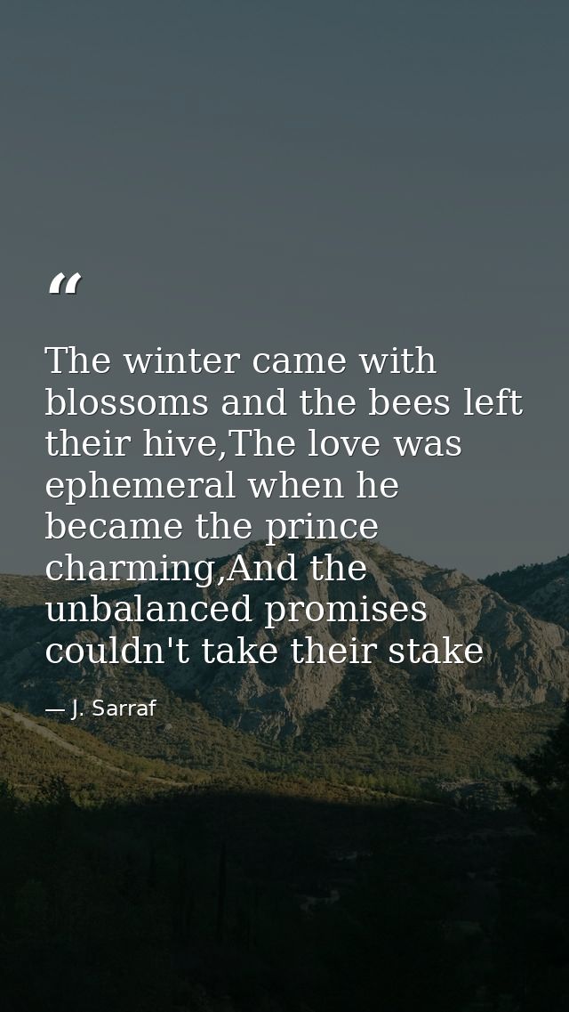 The winter came with blossoms and the bees left their hive,The love was ephemeral when he became the prince charming,And — J. Sarraf