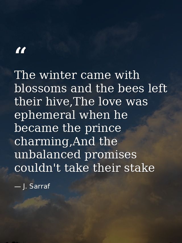The winter came with blossoms and the bees left their hive,The love was ephemeral when he became the prince charming,And — J. Sarraf
