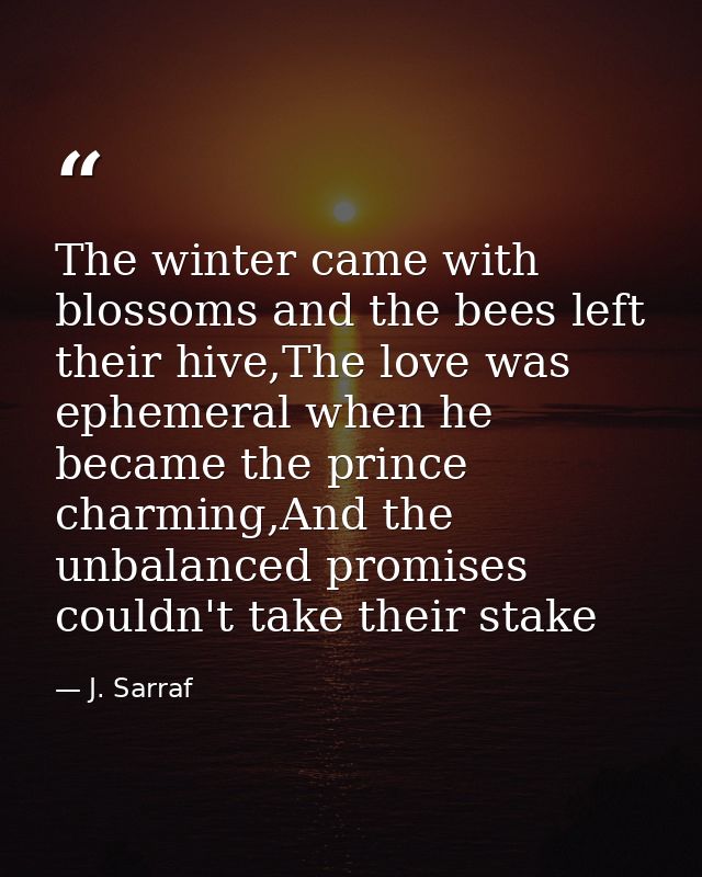 The winter came with blossoms and the bees left their hive,The love was ephemeral when he became the prince charming,And — J. Sarraf
