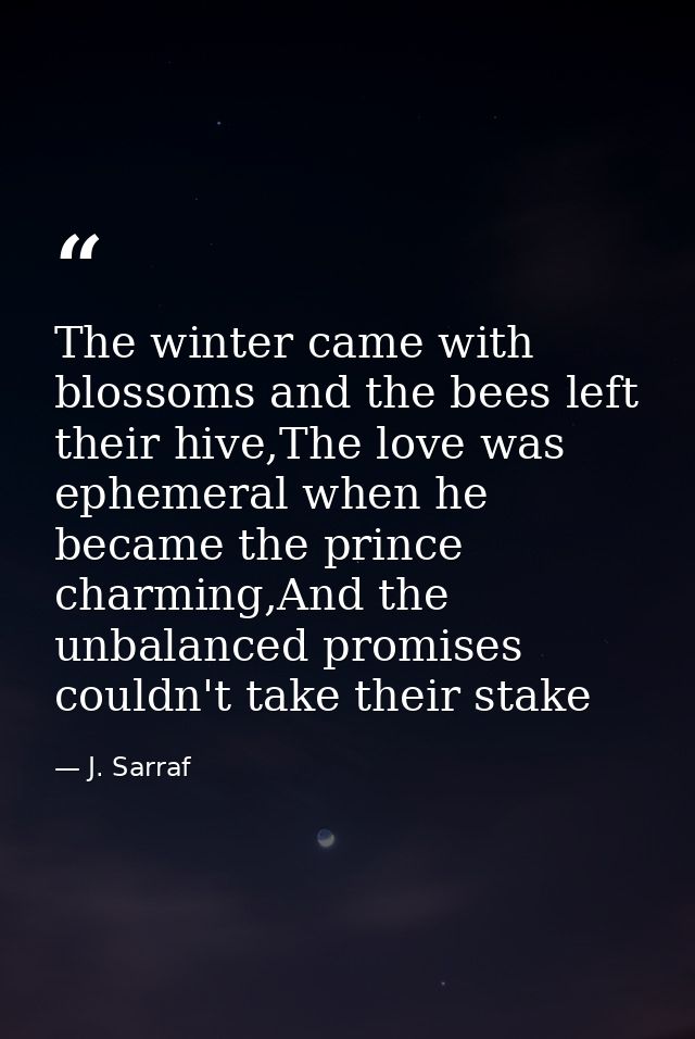 The winter came with blossoms and the bees left their hive,The love was ephemeral when he became the prince charming,And — J. Sarraf