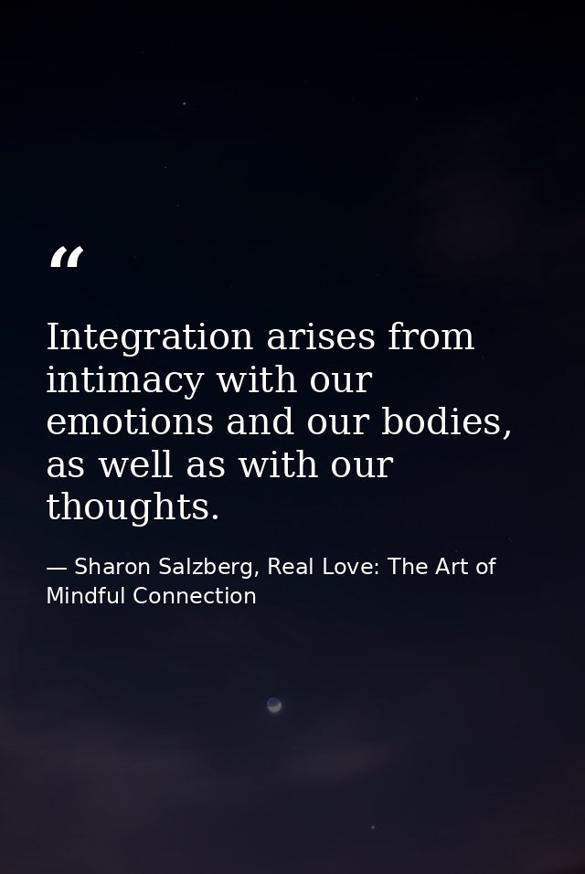 Integration arises from intimacy with our emotions and our bodies, as well as with our thoughts. — Sharon Salzberg, Real Love: The Art of Mindful Connection
