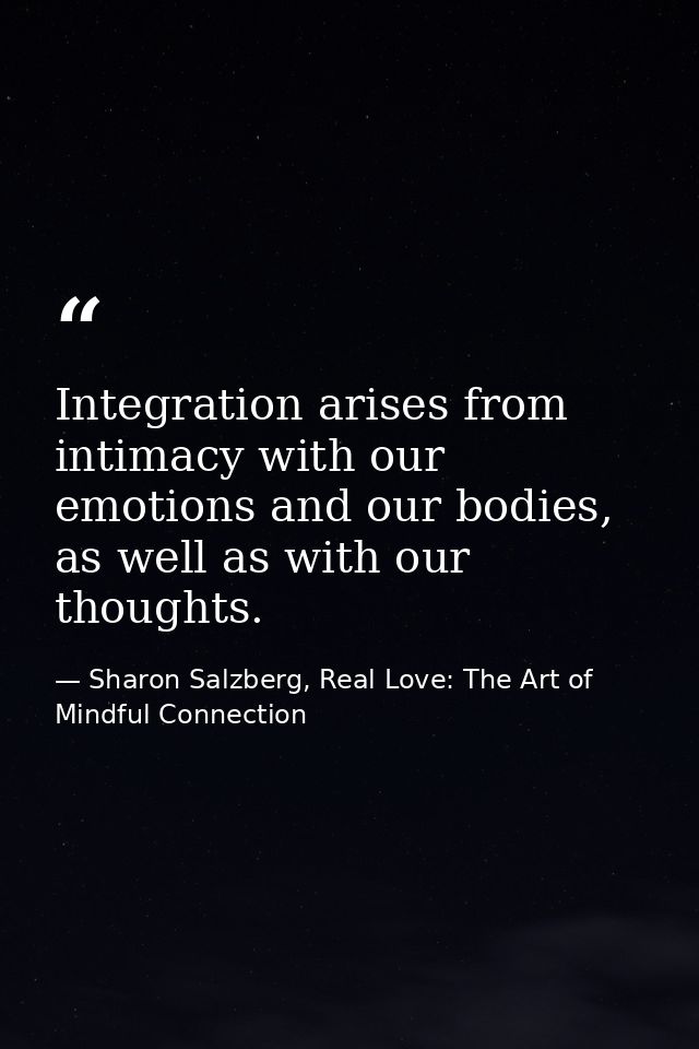 Integration arises from intimacy with our emotions and our bodies, as well as with our thoughts. — Sharon Salzberg, Real Love: The Art of Mindful Connection
