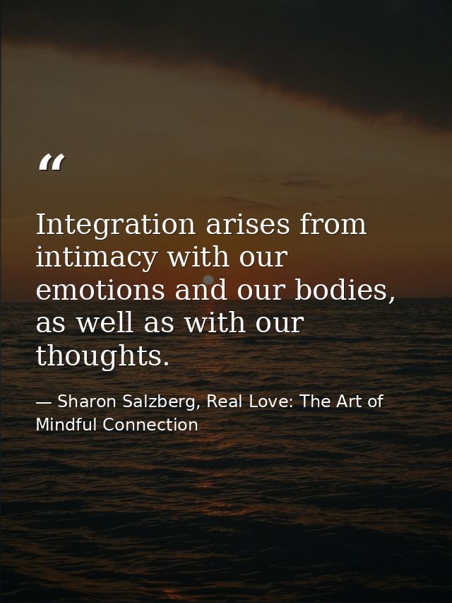Integration arises from intimacy with our emotions and our bodies, as well as with our thoughts. — Sharon Salzberg, Real Love: The Art of Mindful Connection