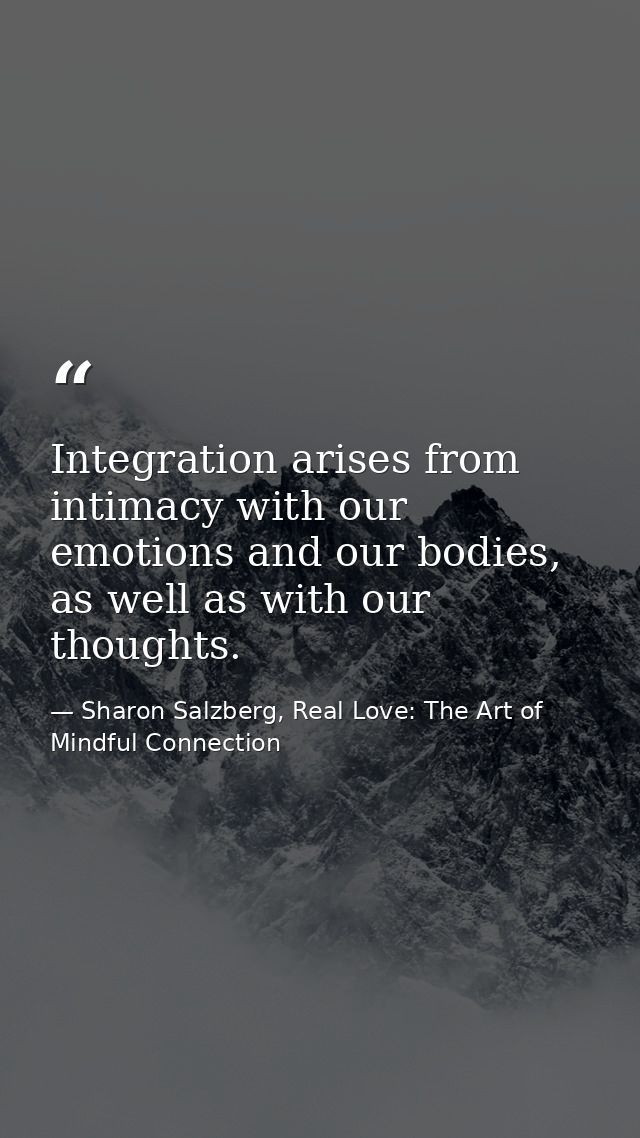 Integration arises from intimacy with our emotions and our bodies, as well as with our thoughts. — Sharon Salzberg, Real Love: The Art of Mindful Connection