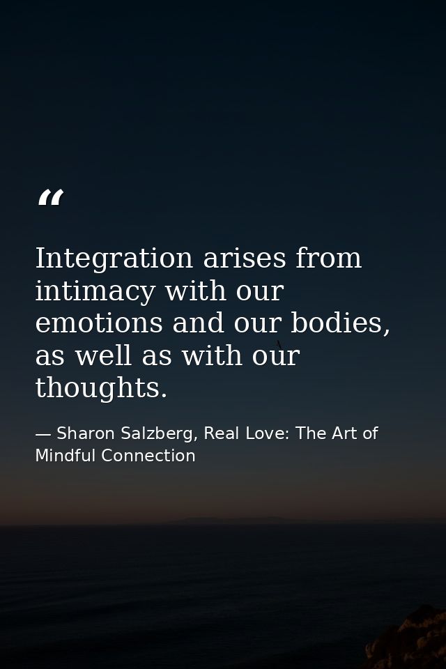 Integration arises from intimacy with our emotions and our bodies, as well as with our thoughts. — Sharon Salzberg, Real Love: The Art of Mindful Connection