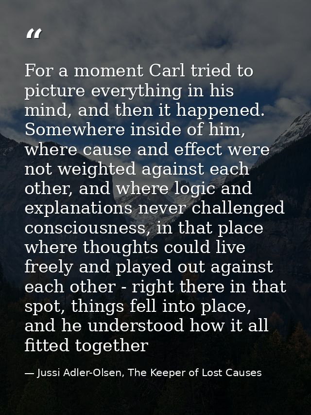 For a moment Carl tried to picture everything in his mind, and then it happened. Somewhere inside of him, where cause an — Jussi Adler-Olsen, The Keeper of Lost Causes