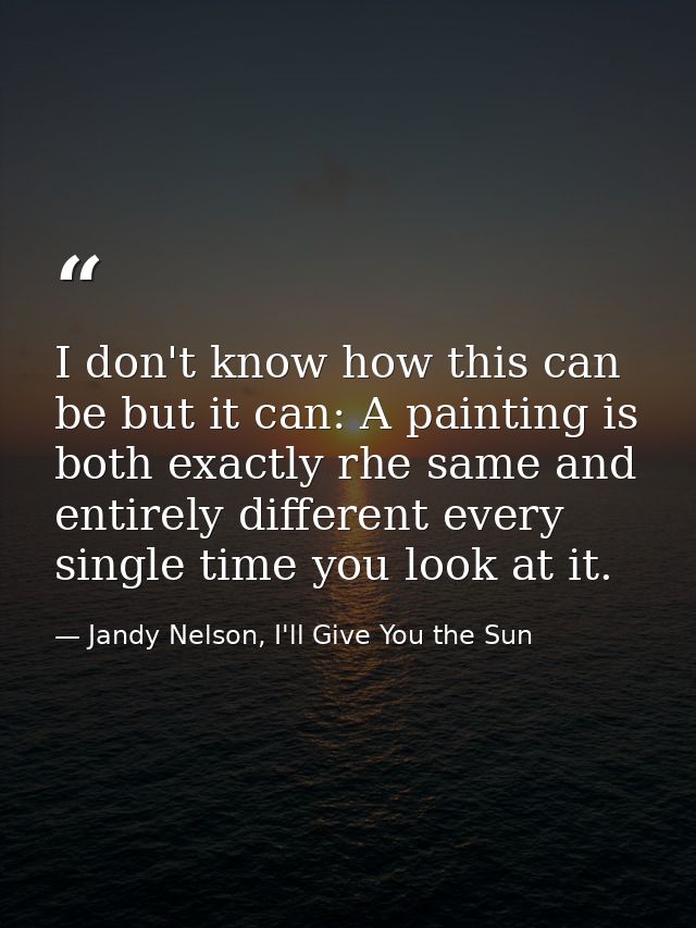 I don't know how this can be but it can: A painting is both exactly rhe same and entirely different every single time yo — Jandy Nelson, I'll Give You the Sun