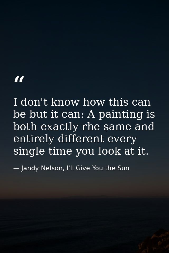 I don't know how this can be but it can: A painting is both exactly rhe same and entirely different every single time yo — Jandy Nelson, I'll Give You the Sun