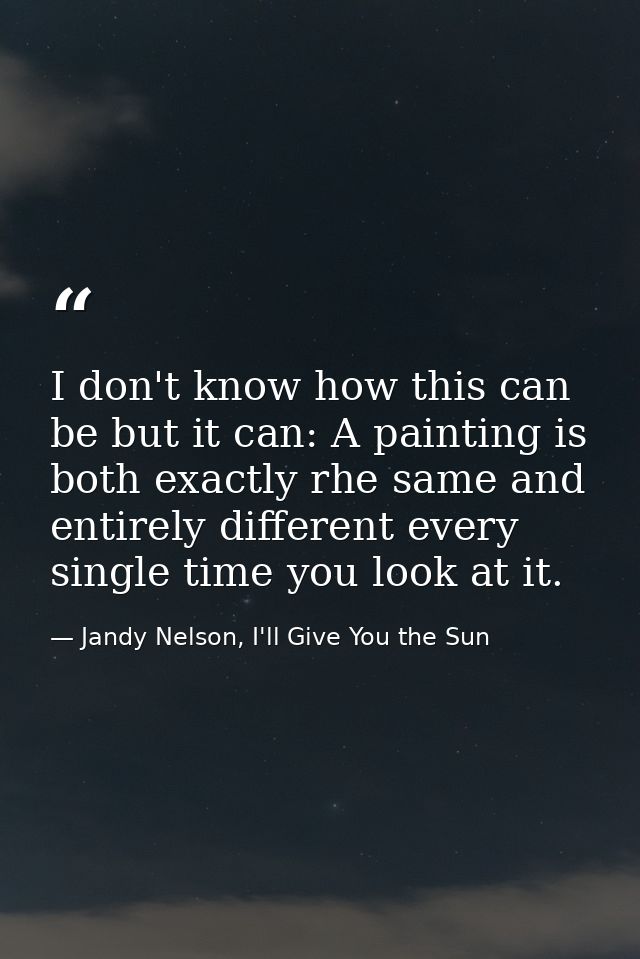 I don't know how this can be but it can: A painting is both exactly rhe same and entirely different every single time yo — Jandy Nelson, I'll Give You the Sun