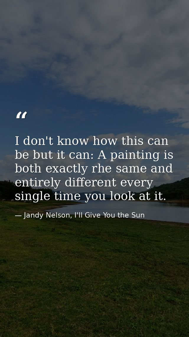 I don't know how this can be but it can: A painting is both exactly rhe same and entirely different every single time yo — Jandy Nelson, I'll Give You the Sun