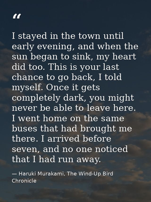 I stayed in the town until early evening, and when the sun began to sink, my heart did too. This is your last chance to  — Haruki Murakami, The Wind-Up Bird Chronicle
