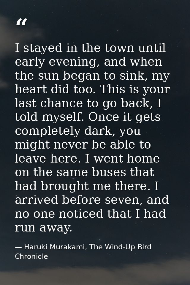 I stayed in the town until early evening, and when the sun began to sink, my heart did too. This is your last chance to  — Haruki Murakami, The Wind-Up Bird Chronicle