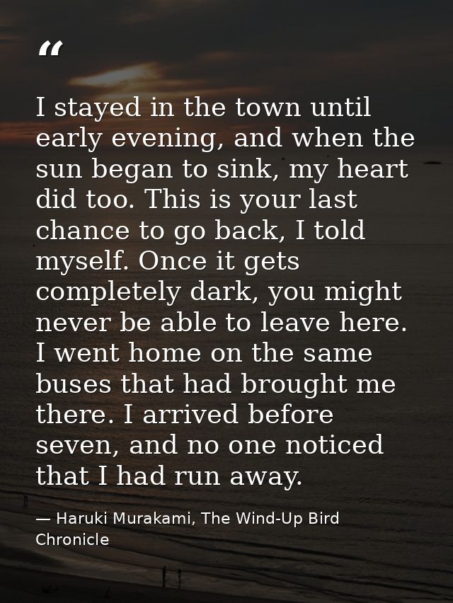 I stayed in the town until early evening, and when the sun began to sink, my heart did too. This is your last chance to  — Haruki Murakami, The Wind-Up Bird Chronicle