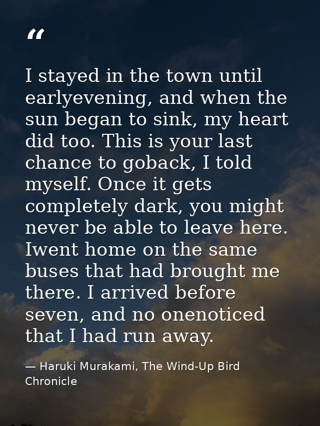 I stayed in the town until earlyevening, and when the sun began to sink, my heart did too. This is your last chance to g — Haruki Murakami, The Wind-Up Bird Chronicle